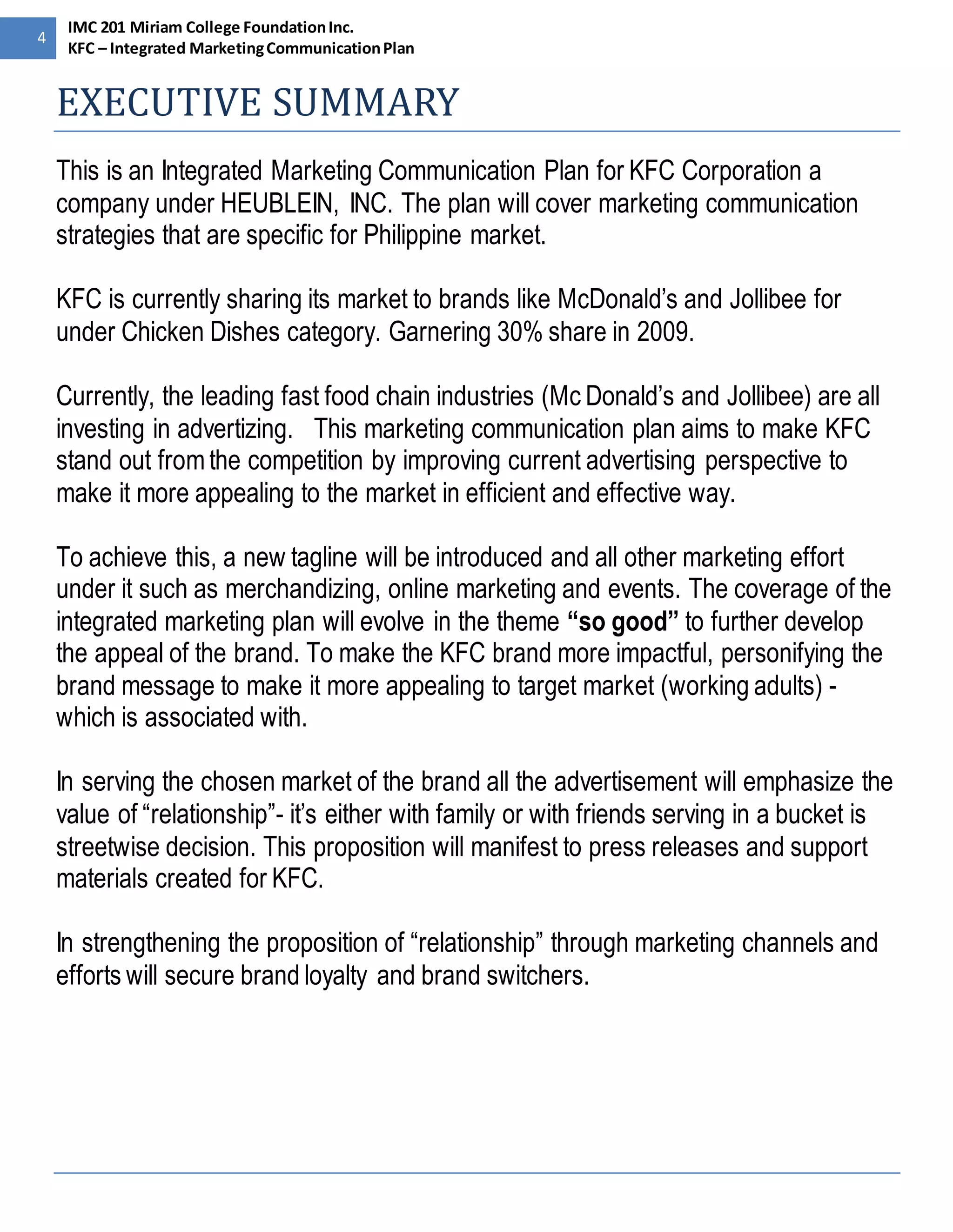 4 
IMC 201 Miriam College Foundation Inc. 
KFC – Integrated Marketing Communication Plan 
EXECUTIVE SUMMARY 
This is an Integrated Marketing Communication Plan for KFC Corporation a 
company under HEUBLEIN, INC. The plan will cover marketing communication 
strategies that are specific for Philippine market. 
KFC is currently sharing its market to brands like McDonald’s and Jollibee for 
under Chicken Dishes category. Garnering 30% share in 2009. 
Currently, the leading fast food chain industries (Mc Donald’s and Jollibee) are all 
investing in advertizing. This marketing communication plan aims to make KFC 
stand out from the competition by improving current advertising perspective to 
make it more appealing to the market in efficient and effective way. 
To achieve this, a new tagline will be introduced and all other marketing effort 
under it such as merchandizing, online marketing and events. The coverage of the 
integrated marketing plan will evolve in the theme “so good” to further develop 
the appeal of the brand. To make the KFC brand more impactful, personifying the 
brand message to make it more appealing to target market (working adults) - 
which is associated with. 
In serving the chosen market of the brand all the advertisement will emphasize the 
value of “relationship”- it’s either with family or with friends serving in a bucket is 
streetwise decision. This proposition will manifest to press releases and support 
materials created for KFC. 
In strengthening the proposition of “relationship” through marketing channels and 
efforts will secure brand loyalty and brand switchers. 
 