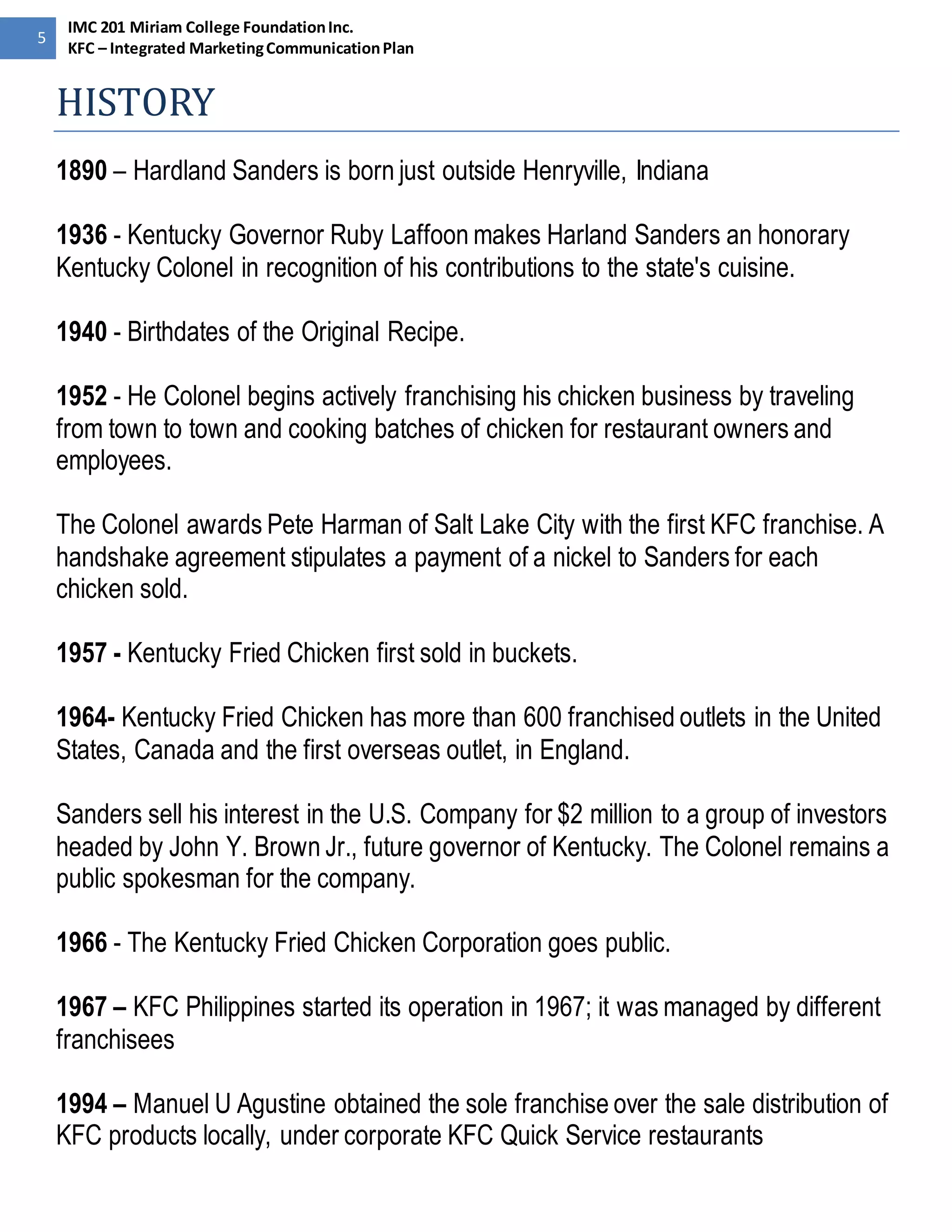 5 
IMC 201 Miriam College Foundation Inc. 
KFC – Integrated Marketing Communication Plan 
HISTORY 
1890 – Hardland Sanders is born just outside Henryville, Indiana 
1936 - Kentucky Governor Ruby Laffoon makes Harland Sanders an honorary 
Kentucky Colonel in recognition of his contributions to the state's cuisine. 
1940 - Birthdates of the Original Recipe. 
1952 - He Colonel begins actively franchising his chicken business by traveling 
from town to town and cooking batches of chicken for restaurant owners and 
employees. 
The Colonel awards Pete Harman of Salt Lake City with the first KFC franchise. A 
handshake agreement stipulates a payment of a nickel to Sanders for each 
chicken sold. 
1957 - Kentucky Fried Chicken first sold in buckets. 
1964- Kentucky Fried Chicken has more than 600 franchised outlets in the United 
States, Canada and the first overseas outlet, in England. 
Sanders sell his interest in the U.S. Company for $2 million to a group of investors 
headed by John Y. Brown Jr., future governor of Kentucky. The Colonel remains a 
public spokesman for the company. 
1966 - The Kentucky Fried Chicken Corporation goes public. 
1967 – KFC Philippines started its operation in 1967; it was managed by different 
franchisees 
1994 – Manuel U Agustine obtained the sole franchise over the sale distribution of 
KFC products locally, under corporate KFC Quick Service restaurants 
 