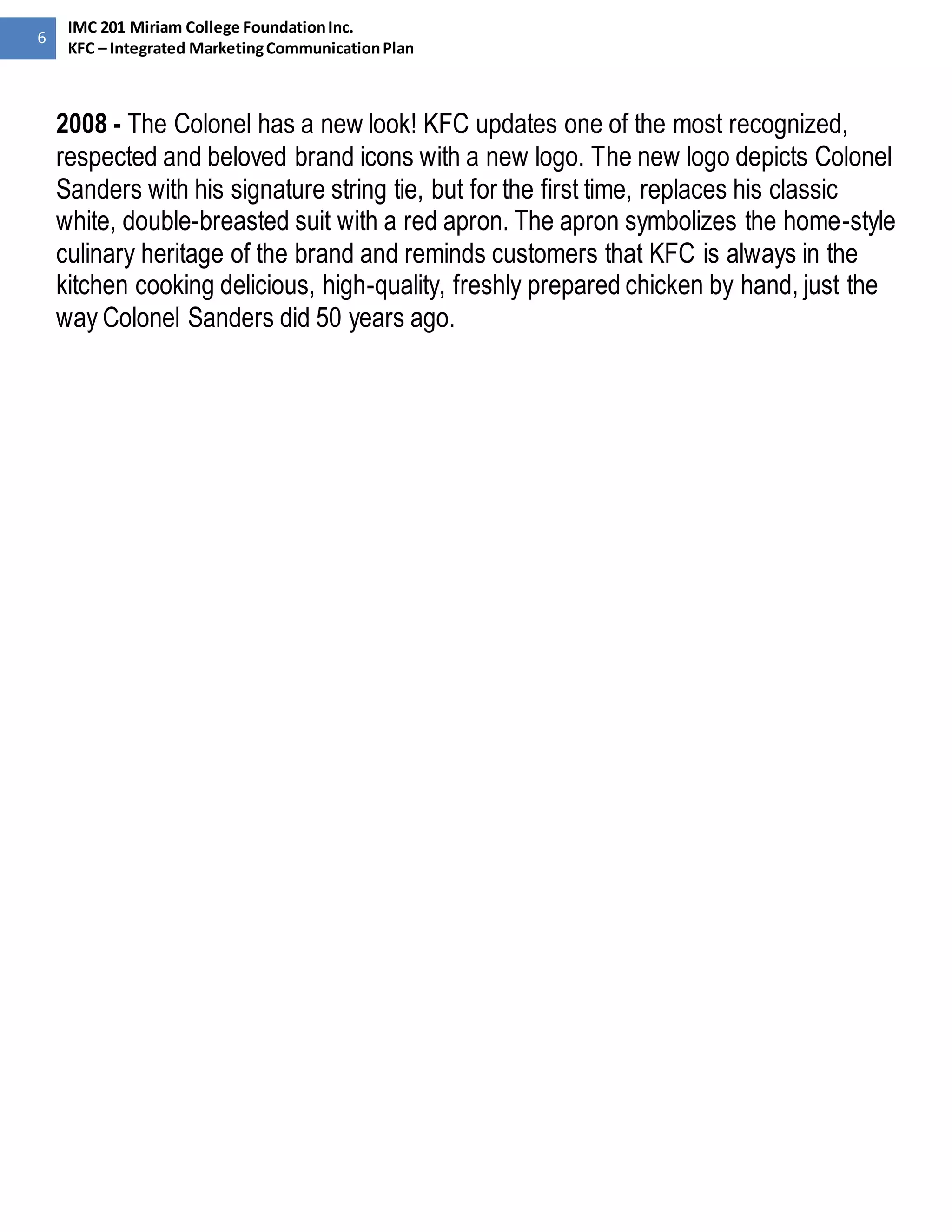 6 
IMC 201 Miriam College Foundation Inc. 
KFC – Integrated Marketing Communication Plan 
2008 - The Colonel has a new look! KFC updates one of the most recognized, 
respected and beloved brand icons with a new logo. The new logo depicts Colonel 
Sanders with his signature string tie, but for the first time, replaces his classic 
white, double-breasted suit with a red apron. The apron symbolizes the home-style 
culinary heritage of the brand and reminds customers that KFC is always in the 
kitchen cooking delicious, high-quality, freshly prepared chicken by hand, just the 
way Colonel Sanders did 50 years ago. 
 