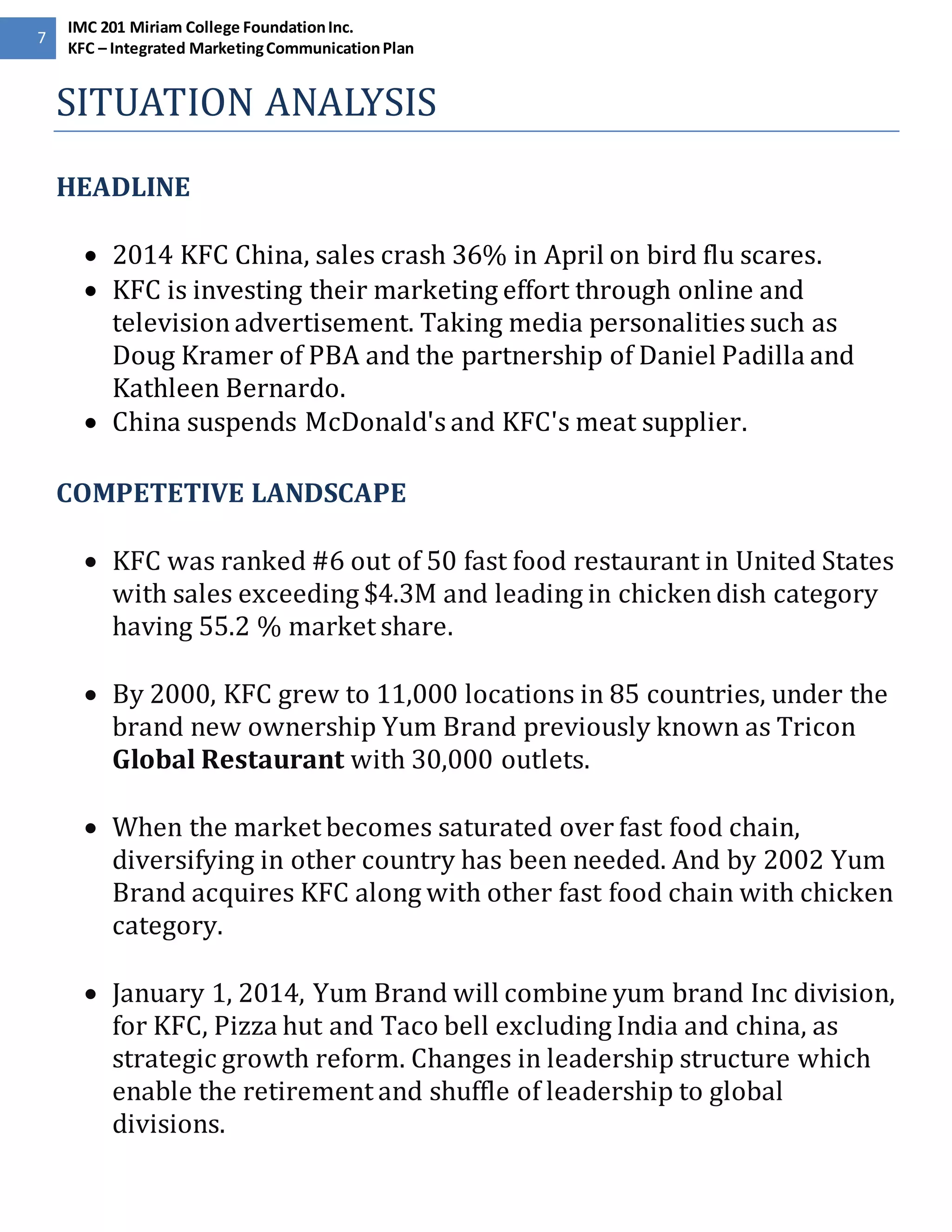 7 
IMC 201 Miriam College Foundation Inc. 
KFC – Integrated Marketing Communication Plan 
SITUATION ANALYSIS 
HEADLINE 
 2014 KFC China, sales crash 36% in April on bird flu scares. 
 KFC is investing their marketing effort through online and 
television advertisement. Taking media personalities such as 
Doug Kramer of PBA and the partnership of Daniel Padilla and 
Kathleen Bernardo. 
 China suspends McDonald's and KFC's meat supplier. 
COMPETETIVE LANDSCAPE 
 KFC was ranked #6 out of 50 fast food restaurant in United States 
with sales exceeding $4.3M and leading in chicken dish category 
having 55.2 % market share. 
 By 2000, KFC grew to 11,000 locations in 85 countries, under the 
brand new ownership Yum Brand previously known as Tricon 
Global Restaurant with 30,000 outlets. 
 When the market becomes saturated over fast food chain, 
diversifying in other country has been needed. And by 2002 Yum 
Brand acquires KFC along with other fast food chain with chicken 
category. 
 January 1, 2014, Yum Brand will combine yum brand Inc division, 
for KFC, Pizza hut and Taco bell excluding India and china, as 
strategic growth reform. Changes in leadership structure which 
enable the retirement and shuffle of leadership to global 
divisions. 
 