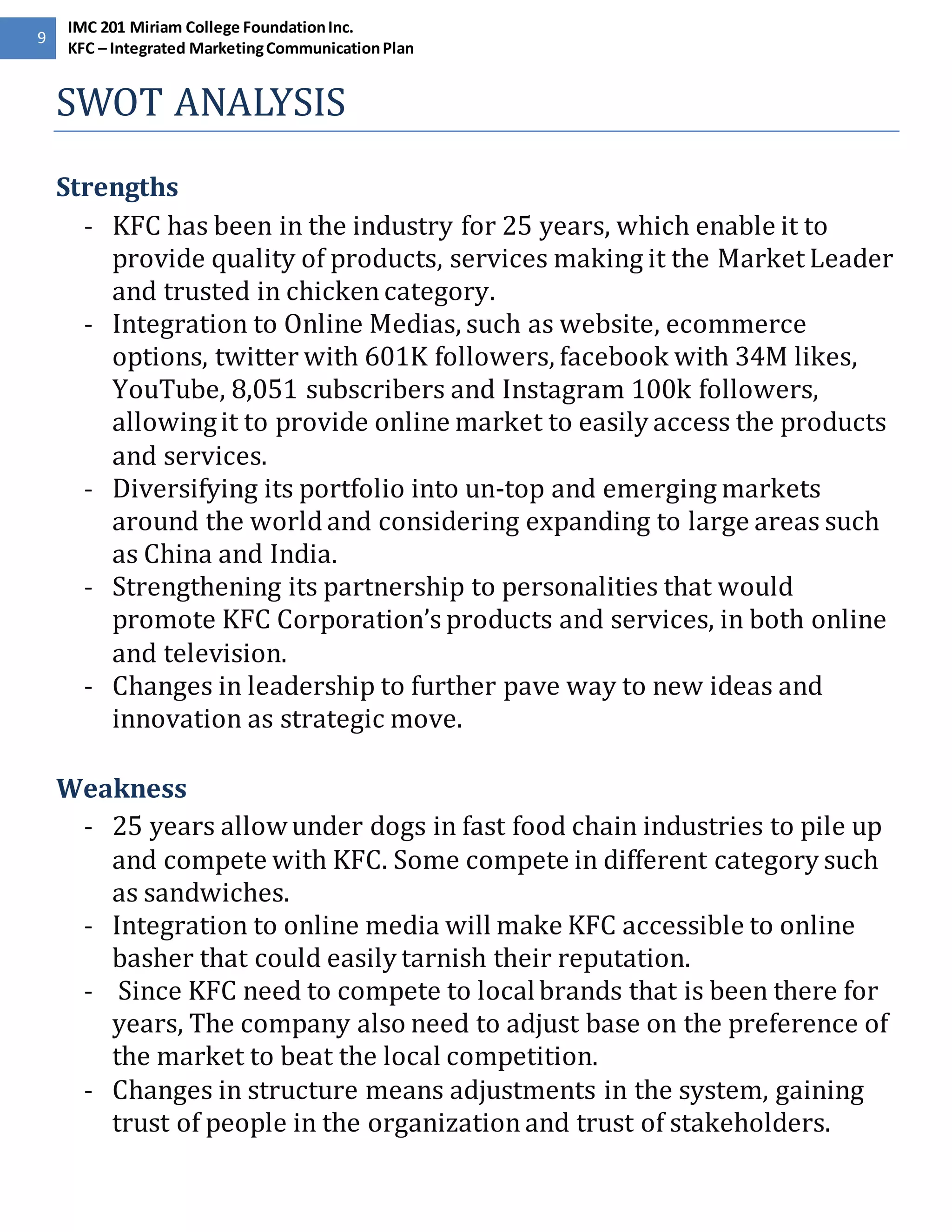 9 
IMC 201 Miriam College Foundation Inc. 
KFC – Integrated Marketing Communication Plan 
SWOT ANALYSIS 
Strengths 
- KFC has been in the industry for 25 years, which enable it to 
provide quality of products, services making it the Market Leader 
and trusted in chicken category. 
- Integration to Online Medias, such as website, ecommerce 
options, twitter with 601K followers, facebook with 34M likes, 
YouTube, 8,051 subscribers and Instagram 100k followers, 
allowing it to provide online market to easily access the products 
and services. 
- Diversifying its portfolio into un-top and emerging markets 
around the world and considering expanding to large areas such 
as China and India. 
- Strengthening its partnership to personalities that would 
promote KFC Corporation’s products and services, in both online 
and television. 
- Changes in leadership to further pave way to new ideas and 
innovation as strategic move. 
Weakness 
- 25 years allow under dogs in fast food chain industries to pile up 
and compete with KFC. Some compete in different category such 
as sandwiches. 
- Integration to online media will make KFC accessible to online 
basher that could easily tarnish their reputation. 
- Since KFC need to compete to local brands that is been there for 
years, The company also need to adjust base on the preference of 
the market to beat the local competition. 
- Changes in structure means adjustments in the system, gaining 
trust of people in the organization and trust of stakeholders. 
 
