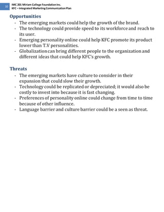 10 
IMC 201 Miriam College Foundation Inc. 
KFC – Integrated Marketing Communication Plan 
Opportunities 
- The emerging markets could help the growth of the brand. 
- The technology could provide speed to its workforce and reach to 
its user. 
- Emerging personality online could help KFC promote its product 
lower than T.V personalities. 
- Globalization can bring different people to the organization and 
different ideas that could help KFC’s growth. 
Threats 
- The emerging markets have culture to consider in their 
expansion that could slow their growth. 
- Technology could be replicated or depreciated; it would also be 
costly to invest into because it is fast changing. 
- Preferences of personality online could change from time to time 
because of other influence. 
- Language barrier and culture barrier could be a seen as threat. 
 