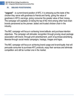 14 
IMC 201 Miriam College Foundation Inc. 
KFC – Integrated Marketing Communication Plan 
IV. BRAND POSITIONING 
“sogood” - is current brand position of KFC. It is stressing out the taste of the 
chicken they serve with goodness to friends and family, giving the value of 
goodness in KFC’s servings, giving consumer the greater value of their money. 
The campaign will capitalize on being the top of the mind among other food chain 
brands persevered as the pioneer, tasted and trusted chicken chain in the 
industry. 
The IMC campaign will focus in achieving brand attitude and purchase intention 
objectives. The campaign will stimulate recognition through proving visual package 
association with brand, through print advertisement, point of purchase advertising, 
likewise through social media campaigns, hastags, images and logos. 
The IMC campaign will focus on achieving brand usage and brand loyalty that will 
persuade consumer to purchase KFC products, enjoy their services and eliminate 
competition and still be number one in the market. 
 