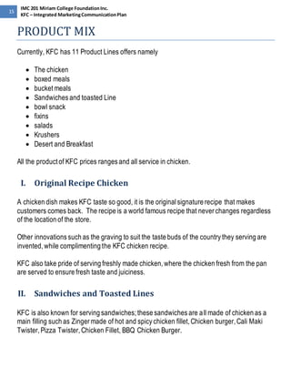 15 
IMC 201 Miriam College Foundation Inc. 
KFC – Integrated Marketing Communication Plan 
PRODUCT MIX 
Currently, KFC has 11 Product Lines offers namely 
 The chicken 
 boxed meals 
 bucket meals 
 Sandwiches and toasted Line 
 bowl snack 
 fixins 
 salads 
 Krushers 
 Desert and Breakfast 
All the product of KFC prices ranges and all service in chicken. 
I. Original Recipe Chicken 
A chicken dish makes KFC taste so good, it is the original signature recipe that makes 
customers comes back. The recipe is a world famous recipe that never changes regardless 
of the location of the store. 
Other innovations such as the graving to suit the taste buds of the country they serving are 
invented, while complimenting the KFC chicken recipe. 
KFC also take pride of serving freshly made chicken, where the chicken fresh from the pan 
are served to ensure fresh taste and juiciness. 
II. Sandwiches and Toasted Lines 
KFC is also known for serving sandwiches; these sandwiches are all made of chicken as a 
main filling such as Zinger made of hot and spicy chicken fillet, Chicken burger, Cali Maki 
Twister, Pizza Twister, Chicken Fillet, BBQ Chicken Burger. 
 