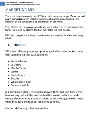 17 
IMC 201 Miriam College Foundation Inc. 
KFC – Integrated Marketing Communication Plan 
MARKETING MIX 
The most recent campaign of KFC is an advocacy campaign “Pass the red 
cup” campaign which includes actors such as Christina Aguilera. The 
intention of the campaign is to end hunger in the world. 
Yum started the campaign to challenge corporations to be concerned with 
hunger rate and by placing food on their table will help people. 
KFC also use print out flyers, social media and website for their marketing 
effort. 
I. PRODUCT 
KFC offers different product propositions, which includes buckets meals 
with up sell side dishes such as follows: 
 Mashed Potato 
 Cole Slaw 
 Mac & Cheese 
 Wedge 
 Green Beans 
 Biscuits 
 Whole Kernel Corn 
 Corn on the Cob 
KFC serving are complete set of meals with drinks and side dishes, they 
have craving that suit the taste buds of the market, aside from wide 
variety of options they also serve bucket which the target market needs, 
when they decide to take out food for take home. 
Further, KFC serving is fast and reliable. 
 