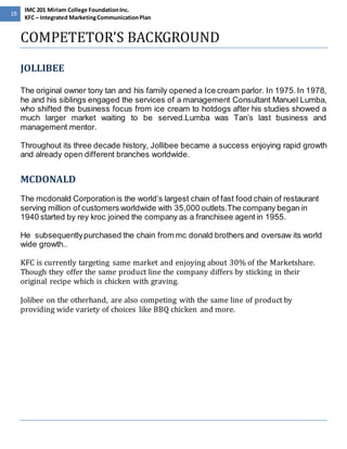 19 
IMC 201 Miriam College Foundation Inc. 
KFC – Integrated Marketing Communication Plan 
COMPETETOR’S BACKGROUND 
JOLLIBEE 
The original owner tony tan and his family opened a Ice cream parlor. In 1975. In 1978, 
he and his siblings engaged the services of a management Consultant Manuel Lumba, 
who shifted the business focus from ice cream to hotdogs after his studies showed a 
much larger market waiting to be served.Lumba was Tan’s last business and 
management mentor. 
Throughout its three decade history, Jollibee became a success enjoying rapid growth 
and already open different branches worldwide. 
MCDONALD 
The mcdonald Corporation is the world’s largest chain of fast food chain of restaurant 
serving million of customers worldwide with 35,000 outlets.The company began in 
1940 started by rey kroc joined the company as a franchisee agent in 1955. 
He subsequently purchased the chain from mc donald brothers and oversaw its world 
wide growth.. 
KFC is currently targeting same market and enjoying about 30% of the Marketshare. 
Though they offer the same product line the company differs by sticking in their 
original recipe which is chicken with graving. 
Jolibee on the otherhand, are also competing with the same line of product by 
providing wide variety of choices like BBQ chicken and more. 
 