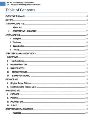 2 
IMC 201 Miriam College Foundation Inc. 
KFC – Integrated Marketing Communication Plan 
Table of Contents 
EXECUTIVE SUMMARY ...................................................................................................................................... 4 
HISTORY................................................................................................................................................................ 5 
SITUATION ANALYSIS........................................................................................................................................ 7 
I. HEADLINE ............................................................................................................................................. 7 
II. COMPETETIVE LANDSCAPE............................................................................................................. 7 
SWOT ANALYSIS................................................................................................................................................. 9 
1. Strengths ............................................................................................................................................... 9 
2. Weakness .............................................................................................................................................. 9 
3. Opportunities ...................................................................................................................................... 10 
4. Threats ................................................................................................................................................. 10 
STRATEGIC CAMPAIGN DECISIONS ............................................................................................................ 11 
OBJECTIVES................................................................................................................................................... 11 
I. Target Audience...................................................................................................................................... 11 
I. Decision Maker Grid............................................................................................................................... 12 
II. MARKET NEEDS ..................................................................................................................................... 13 
III. MARKET TRENDS............................................................................................................................... 13 
IV. BRAND POSITIONING ........................................................................................................................ 14 
PRODUCT MIX .................................................................................................................................................... 15 
I. Original Recipe Chicken........................................................................................................................ 15 
II. Sandwiches and Toasted Lines ........................................................................................................... 15 
MARKETING MIX................................................................................................................................................ 17 
I. PRODUCT................................................................................................................................................. 17 
II. PRICING.................................................................................................................................................... 18 
III. PROPOSITION ......................................................................................................................................... 18 
IV. PLACE ...................................................................................................................................................... 18 
COMPETETOR’S BACKGROUND ................................................................................................................... 19 
I. JOLLIBEE ............................................................................................................................................ 19 
 