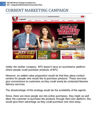 20 
IMC 201 Miriam College Foundation Inc. 
KFC – Integrated Marketing Communication Plan 
CURRENT MARKETING CAMPAIGN 
Unlike the mother company, KFC doesn’t have an ecommerce platform 
where people could purchase products of KFC. 
However, an added value proposition would be that they place contact 
centers for people who would like to purchase products. These services 
give convenience to customers as they could easily be contacted likewise 
delivery services. 
The disadvantage of this strategy would be the availability of the agents. 
Since, there are more people are into online purchases, they might as well 
allow the customer to purchase the products through their own platform, this 
would give them advantage as they could purchase one click away. 
 