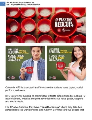 21 
IMC 201 Miriam College Foundation Inc. 
KFC – Integrated Marketing Communication Plan 
Currently KFC is promoted in different media such as news paper, social 
platform and more. 
KFC is currently running its promotional effort to different media such as TV 
advertisement, website and print advertisement like news paper, coupons 
and social media. 
For TV advertisement they have “passtheredcup” where they take two 
personalities like Daniel Padilla and Kathryn Bernardo are two people that 
 