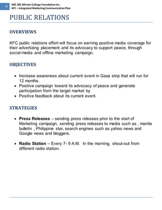 24 
IMC 201 Miriam College Foundation Inc. 
KFC – Integrated Marketing Communication Plan 
PUBLIC RELATIONS 
OVERVIEWS 
KFC public relations effort will focus on earning positive media coverage for 
their advertizing placement and its advocacy to support peace, through 
social media and offline marketing campaign. 
OBJECTIVES 
 Increase awareness about current event in Gaza strip that will run for 
12 months. 
 Positive campaign toward its advocacy of peace and generate 
participation from the target market by 
 Positive feedback about its current event. 
STRATEGIES 
 Press Releases – sending press releases prior to the start of 
Marketing campaign, sending press releases to media such as , manila 
bulletin , Philippine star, search engines such as yahoo news and 
Google news and bloggers. 
 Radio Station – Every 7- 9 A.M. In the morning, shout-out from 
different radio station. 
 