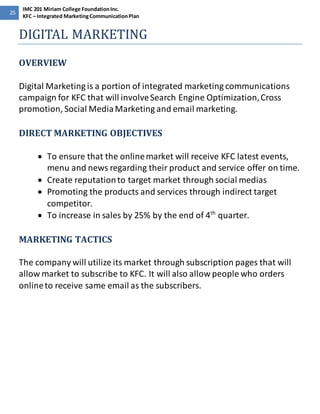 25 
IMC 201 Miriam College Foundation Inc. 
KFC – Integrated Marketing Communication Plan 
DIGITAL MARKETING 
OVERVIEW 
Digital Marketing is a portion of integrated marketing communications 
campaign for KFC that will involve Search Engine Optimization, Cross 
promotion, Social Media Marketing and email marketing. 
DIRECT MARKETING OBJECTIVES 
 To ensure that the online market will receive KFC latest events, 
menu and news regarding their product and service offer on time. 
 Create reputation to target market through social medias 
 Promoting the products and services through indirect target 
competitor. 
 To increase in sales by 25% by the end of 4th quarter. 
MARKETING TACTICS 
The company will utilize its market through subscription pages that will 
allow market to subscribe to KFC. It will also allow people who orders 
online to receive same email as the subscribers. 
 