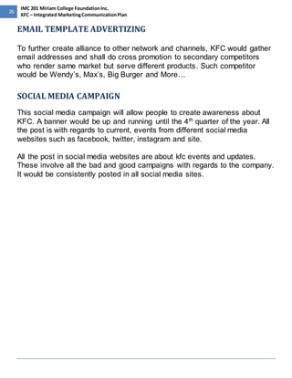 26 
IMC 201 Miriam College Foundation Inc. 
KFC – Integrated Marketing Communication Plan 
EMAIL TEMPLATE ADVERTIZING 
To further create alliance to other network and channels, KFC would gather 
email addresses and shall do cross promotion to secondary competitors 
who render same market but serve different products. Such competitor 
would be Wendy’s, Max’s, Big Burger and More… 
SOCIAL MEDIA CAMPAIGN 
This social media campaign will allow people to create awareness about 
KFC. A banner would be up and running until the 4th quarter of the year. All 
the post is with regards to current, events from different social media 
websites such as facebook, twitter, instagram and site. 
All the post in social media websites are about kfc events and updates. 
These involve all the bad and good campaigns with regards to the company. 
It would be consistently posted in all social media sites. 
 