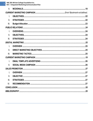 3 
IMC 201 Miriam College Foundation Inc. 
KFC – Integrated Marketing Communication Plan 
II. MCDONALD......................................................................................................................................... 19 
CURRENT MARKETING CAMPAIGN ................................................................. Error! Bookmark not defined. 
I. OBJECTIVES....................................................................................................................................... 22 
II. STRATEGIES ...................................................................................................................................... 22 
III. Budget Allocation .............................................................................................................................. 23 
PUBLIC RELATIONS ......................................................................................................................................... 24 
I. OVERVIEWS........................................................................................................................................ 24 
II. OBJECTIVES....................................................................................................................................... 24 
III. STRATEGIES ...................................................................................................................................... 24 
DIGITAL MARKETING ....................................................................................................................................... 25 
I. OVERVIEW .......................................................................................................................................... 25 
II. DIRECT MARKETING OBJECTIVES ............................................................................................... 25 
III. MARKETING TACTICS ...................................................................................................................... 25 
CURRENT MARKETING CAMPAIGN .............................................................................................................. 19 
I. EMAIL TEMPLATE ADVERTIZING .................................................................................................. 26 
II. SOCIAL MEDIA CAMPAIGN ............................................................................................................. 26 
SALES PROMOTION ......................................................................................................................................... 27 
I. OVERVIEW .......................................................................................................................................... 27 
II. OBJECTIVE ......................................................................................................................................... 27 
III. STRATEGIES ...................................................................................................................................... 27 
IV. RECOMMENDATION ......................................................................................................................... 27 
CONCLUSION ..................................................................................................................................................... 28 
BIBLIOGRAPHY ................................................................................................................................................. 29 
 