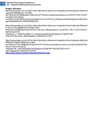 30 
IMC 201 Miriam College Foundation Inc. 
KFC – Integrated Marketing Communication Plan 
Budget Allocation 
https://www.google.com.ph/url?sa=i&rct=j&q=&esrc=s&source=images&cd=&cad=rja&uact=8&docid= 
ognl-jhkif33aM&tbnid=L1en3XfB-x0FVM:& 
ved=0CAMQjhw&url=http%3A%2F%2Fwww.webdesignerdepot.com%2F2013%2F10%2Fh 
ow-white-noise-affects-ux% 
2F&ei=EcD2U8PfCpHkiwLHo4Aw&bvm=bv.73373277,d.cGE&psig=AFQjCNG2jX5vcShMOTjZoI 
agsT5yzarKlA&ust=1408766349805392 
https://www.google.com.ph/url?sa=i&rct=j&q=&esrc=s&source=images&cd=&cad=rja&uact=8&docid= 
R_qSoovT1AuLgM&tbnid=TS2Aguk-7WjI-M:& 
ved=0CAQQjB0&url=http%3A%2F%2Fwww.huffingtonpost.co.uk%2F2011%2F11%2F10%2Fuk-rejects- 
big-brand-advertising_ 
n_1085518.html&ei=or_0U4jzCIGziwKQw4CwDw&psig=AFQjCNFTW7- 
CAEnWu17gL1AG2i_4BMK0eg&ust=1408634741315071 
https://www.google.com.ph/url?sa=i&rct=j&q=&esrc=s&source=images&cd=&cad=rja&uact=8&docid= 
MZMcMuTAhgNOYM&tbnid=esJIEIe-wv12kM:& 
ved=0CAQQjB0&url=http%3A%2F%2Fwww.practicalecommerce.com%2Farticles%2F336 
9-Ecommerce-Comes-to- 
Twitter&ei=8L_0U8LHD8qGjAKYiICgDg&psig=AFQjCNFPS50yTM1ZqEvnYx1T- 
3kEVOQjrg&ust=1408635217675279 
http://www.quirks.com/advertise/print/adrates.aspx 
