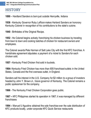 5 
IMC 201 Miriam College Foundation Inc. 
KFC – Integrated Marketing Communication Plan 
HISTORY 
1890 – Hardland Sanders is born just outside Henryville, Indiana 
1936 - Kentucky Governor Ruby Laffoon makes Harland Sanders an honorary 
Kentucky Colonel in recognition of his contributions to the state's cuisine. 
1940 - Birthdates of the Original Recipe. 
1952 - He Colonel begins actively franchising his chicken business by traveling 
from town to town and cooking batches of chicken for restaurant owners and 
employees. 
The Colonel awards Pete Harman of Salt Lake City with the first KFC franchise. A 
handshake agreement stipulates a payment of a nickel to Sanders for each 
chicken sold. 
1957 - Kentucky Fried Chicken first sold in buckets. 
1964- Kentucky Fried Chicken has more than 600 franchised outlets in the United 
States, Canada and the first overseas outlet, in England. 
Sanders sell his interest in the U.S. Company for $2 million to a group of investors 
headed by John Y. Brown Jr., future governor of Kentucky. The Colonel remains a 
public spokesman for the company. 
1966 - The Kentucky Fried Chicken Corporation goes public. 
1967 – KFC Philippines started its operation in 1967; it was managed by different 
franchisees 
1994 – Manuel U Agustine obtained the sole franchise over the sale distribution of 
KFC products locally, under corporate KFC Quick Service restaurants 
 