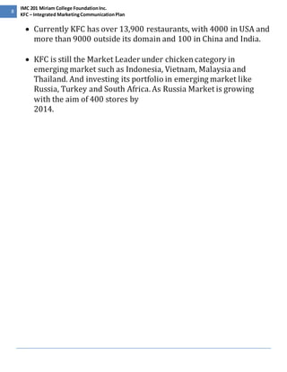 8 
IMC 201 Miriam College Foundation Inc. 
KFC – Integrated Marketing Communication Plan 
 Currently KFC has over 13,900 restaurants, with 4000 in USA and 
more than 9000 outside its domain and 100 in China and India. 
 KFC is still the Market Leader under chicken category in 
emerging market such as Indonesia, Vietnam, Malaysia and 
Thailand. And investing its portfolio in emerging market like 
Russia, Turkey and South Africa. As Russia Market is growing 
with the aim of 400 stores by 
2014. 
 