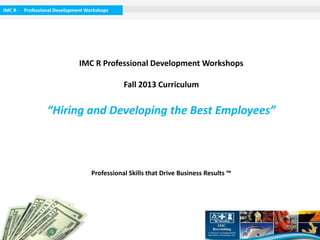 IMC R - Professional Development Workshops

IMC R Professional Development Workshops

Winter 2014 Curriculum

“Hiring and Developing the Best Employees”

Professional Skills that Drive Business Results ™

 