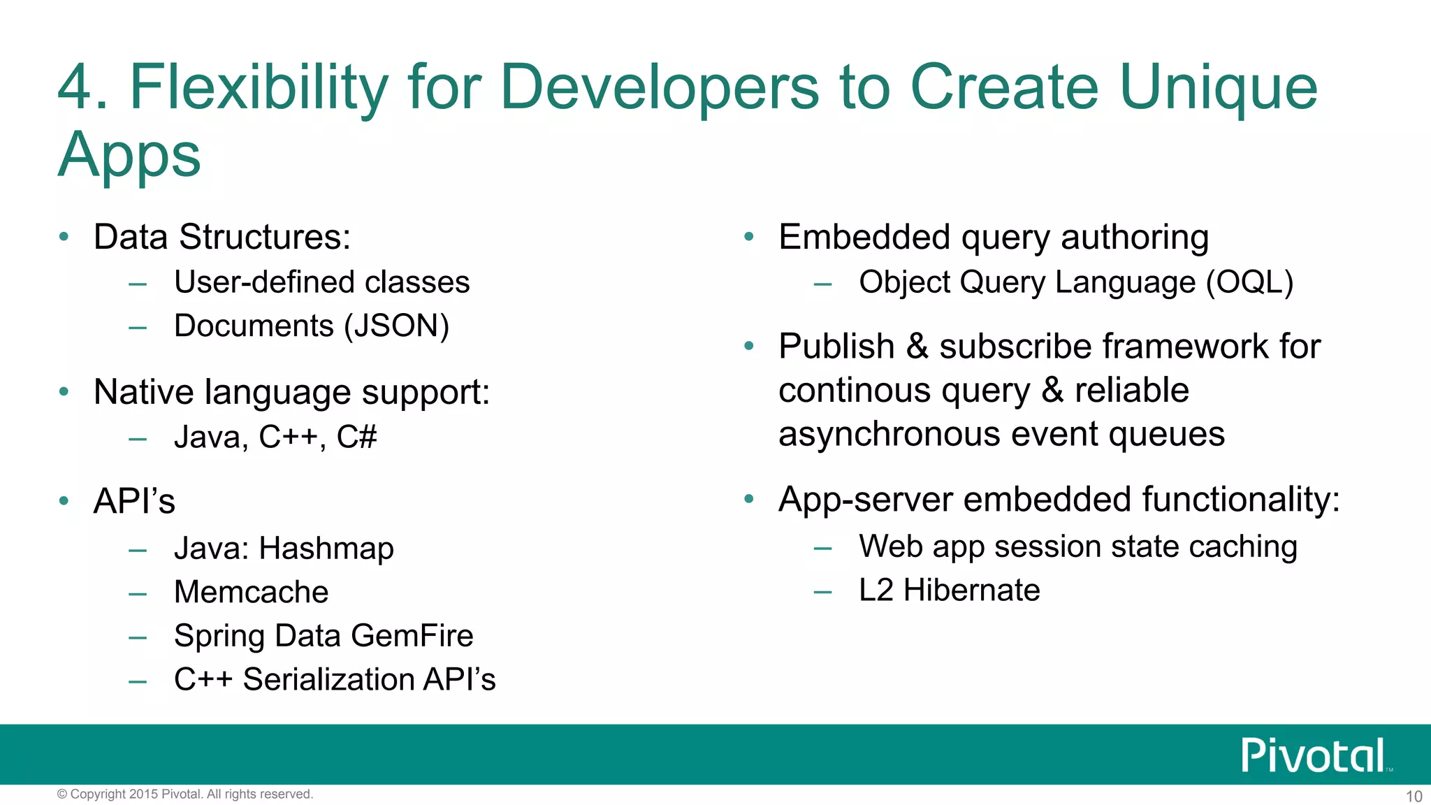 10© Copyright 2015 Pivotal. All rights reserved.
4. Flexibility for Developers to Create Unique
Apps
•  Data Structures:
–  User-defined classes
–  Documents (JSON)
•  Native language support:
–  Java, C++, C#
•  API’s
–  Java: Hashmap
–  Memcache
–  Spring Data GemFire
–  C++ Serialization API’s
•  Embedded query authoring
–  Object Query Language (OQL)
•  Publish & subscribe framework for
continous query & reliable
asynchronous event queues
•  App-server embedded functionality:
–  Web app session state caching
–  L2 Hibernate
 