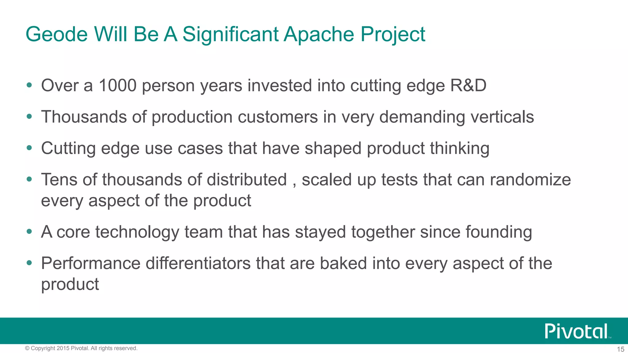 15© Copyright 2015 Pivotal. All rights reserved.
Geode Will Be A Significant Apache Project
Ÿ  Over a 1000 person years invested into cutting edge R&D
Ÿ  Thousands of production customers in very demanding verticals
Ÿ  Cutting edge use cases that have shaped product thinking
Ÿ  Tens of thousands of distributed , scaled up tests that can randomize
every aspect of the product
Ÿ  A core technology team that has stayed together since founding
Ÿ  Performance differentiators that are baked into every aspect of the
product
 