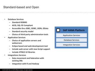 Standard-based and Open
• Database Services
– Standard RDBMS
– ACID, SQL 92 Compliant
– Accessible thru JDBC, ODBC, JSON, OData
– Standard security model
– Choice of third party administration tools
• Application Services
– Choice of application servers and
webservers
– Eclipse based and web development tool
– Include web server with Java Script support
– Include HTML5 UI libraries
• Integrations Services
– Data movement and federation with
existing DBs
– Integration with R and Hadoop
SAP HANA Platform
Application Services
Database Services
Integration Services
© 2015 SAP SE or an SAP affiliate company. All rights reserved. 9
 