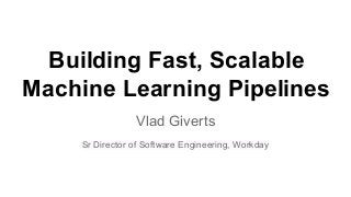 Building Fast, Scalable
Machine Learning Pipelines
Vlad Giverts
Sr Director of Software Engineering, Workday
 