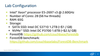  Intel® Xeon® processor E5-2697 v3 @ 2.60GHz
 Number of Cores: 28 (56 hw threads)
 RAM: 65G
 Storage:
 SATA SSD: Intel DC S3710 1.2TB (~$1 / GB)
 NVMeTM
SSD: Intel DC P3700 1.6TB (~$2.5/ GB)
 ForestDB: https://github.com/couchbase/forestdb
 ForestDB benchmark:
https://github.com/couchbaselabs/ForestDB-Benchmark
28
Lab Configuration
Source: ©2015 Couchbase Inc.
 