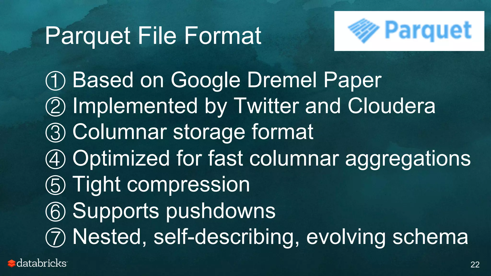 Parquet File Format
22
① Based on Google Dremel Paper
② Implemented by Twitter and Cloudera
③ Columnar storage format
④ Optimized for fast columnar aggregations
⑤ Tight compression
⑥ Supports pushdowns
⑦ Nested, self-describing, evolving schema
 
