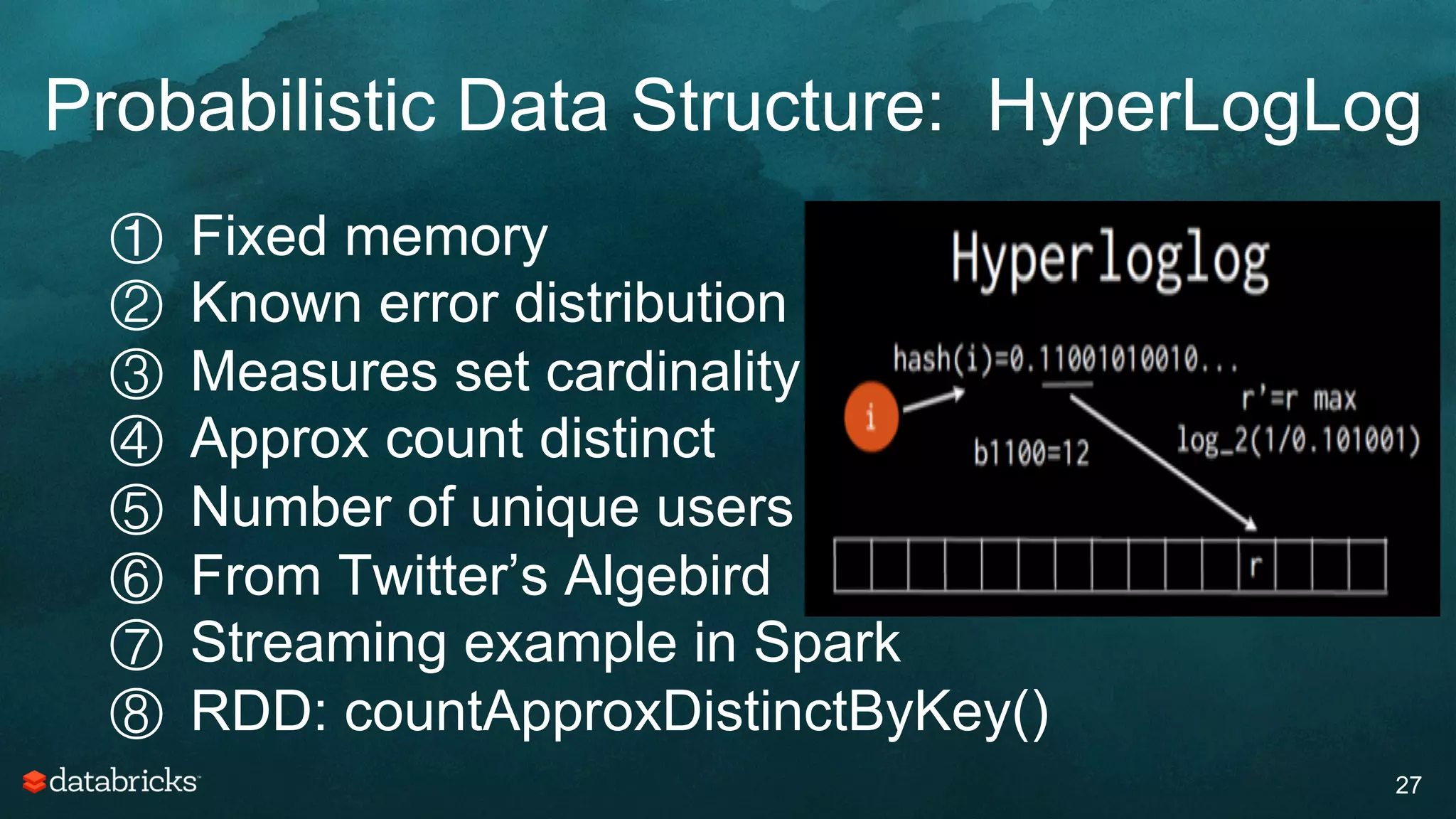 Probabilistic Data Structure: HyperLogLog
27
①  Fixed memory
②  Known error distribution
③  Measures set cardinality
④  Approx count distinct
⑤  Number of unique users
⑥  From Twitter’s Algebird
⑦  Streaming example in Spark
⑧  RDD: countApproxDistinctByKey()
 