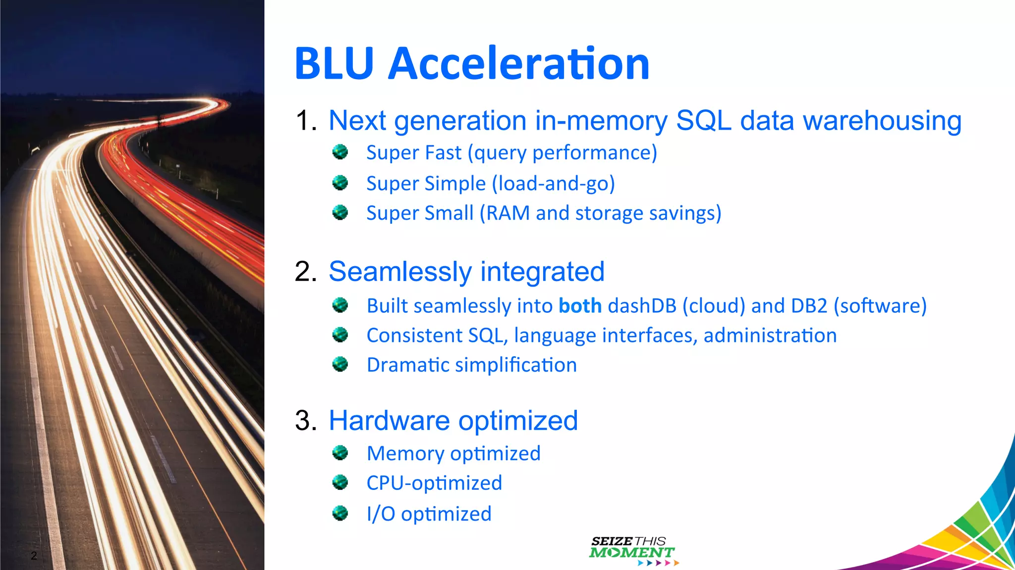 1.  Next generation in-memory SQL data warehousing " Super  Fast  (query  performance)   " Super  Simple  (load-­‐and-­‐go)     " Super  Small  (RAM  and  storage  savings)   2.  Seamlessly integrated " Built  seamlessly  into  both  dashDB  (cloud)  and  DB2  (soAware)   " Consistent  SQL,  language  interfaces,  administraGon   " DramaGc  simpliﬁcaGon   3.  Hardware optimized " Memory  opGmized   " CPU-­‐opGmized   " I/O  opGmized   BLU  Accelera/on   2 