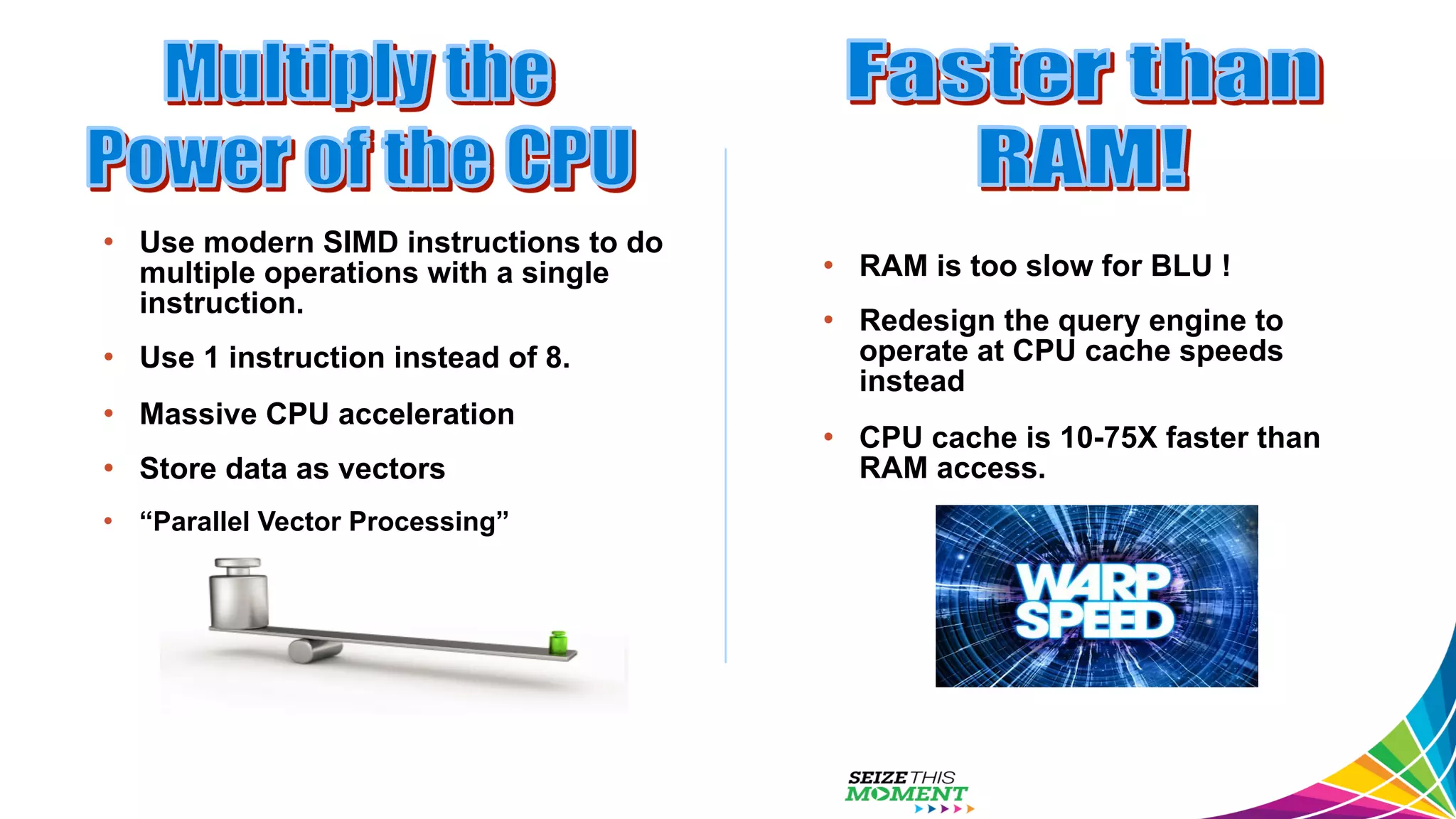 •  Use modern SIMD instructions to do multiple operations with a single instruction. •  Use 1 instruction instead of 8. •  Massive CPU acceleration •  Store data as vectors •  “Parallel Vector Processing” •  RAM is too slow for BLU ! •  Redesign the query engine to operate at CPU cache speeds instead •  CPU cache is 10-75X faster than RAM access. 