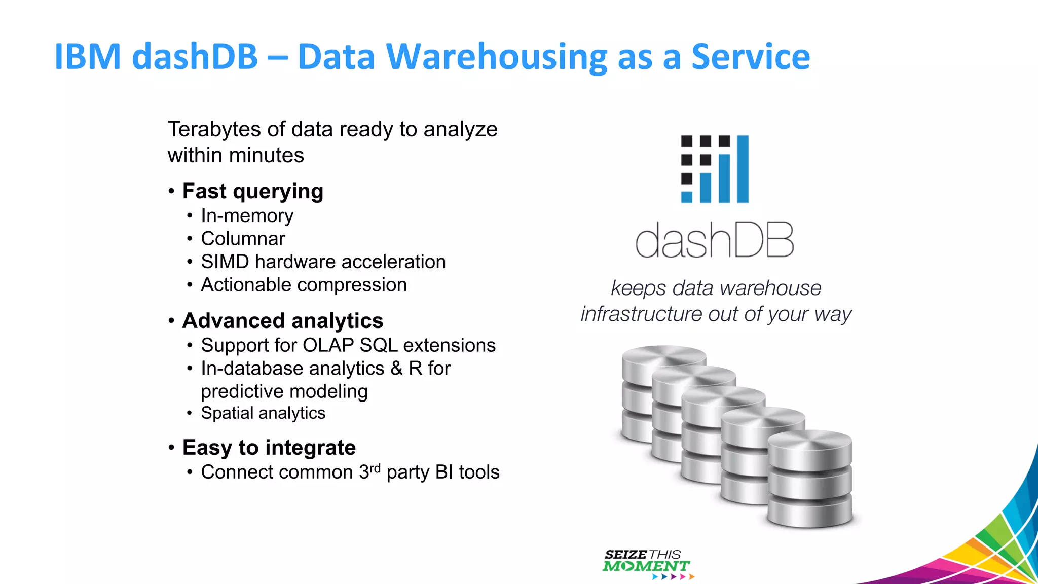 IBM  dashDB  –  Data  Warehousing  as  a  Service   Terabytes of data ready to analyze within minutes •  Fast querying •  In-memory •  Columnar •  SIMD hardware acceleration •  Actionable compression •  Advanced analytics •  Support for OLAP SQL extensions •  In-database analytics & R for predictive modeling •  Spatial analytics •  Easy to integrate •  Connect common 3rd party BI tools keeps data warehouse infrastructure out of your way 