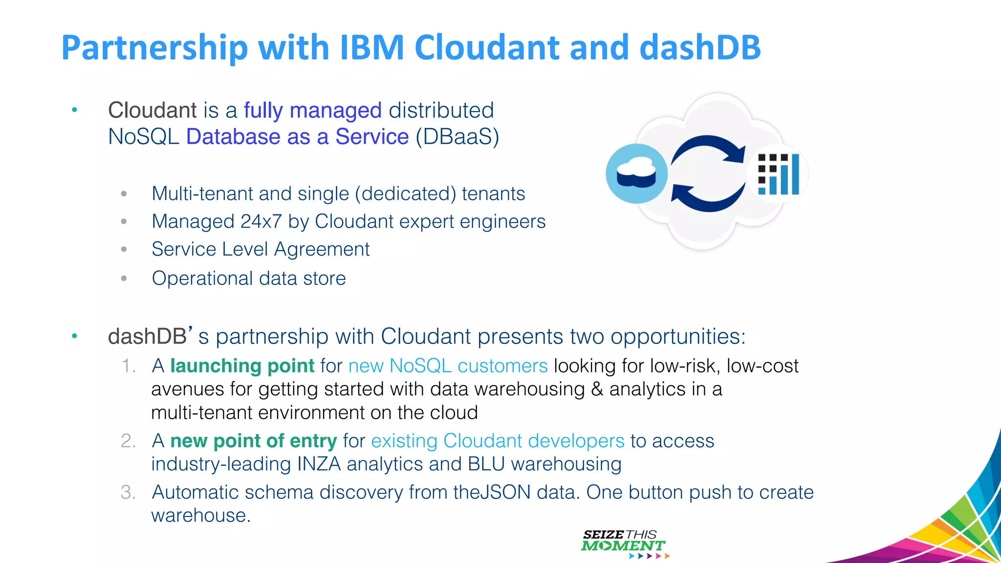 Partnership  with  IBM  Cloudant  and  dashDB   •  Cloudant is a fully managed distributed ! NoSQL Database as a Service (DBaaS)! •  Multi-tenant and single (dedicated) tenants! •  Managed 24x7 by Cloudant expert engineers! •  Service Level Agreement! •  Operational data store! •  dashDB’s partnership with Cloudant presents two opportunities:! 1.  A launching point for new NoSQL customers looking for low-risk, low-cost avenues for getting started with data warehousing & analytics in a! multi-tenant environment on the cloud! 2.  A new point of entry for existing Cloudant developers to access ! industry-leading INZA analytics and BLU warehousing! 3.  Automatic schema discovery from theJSON data. One button push to create warehouse. ! 