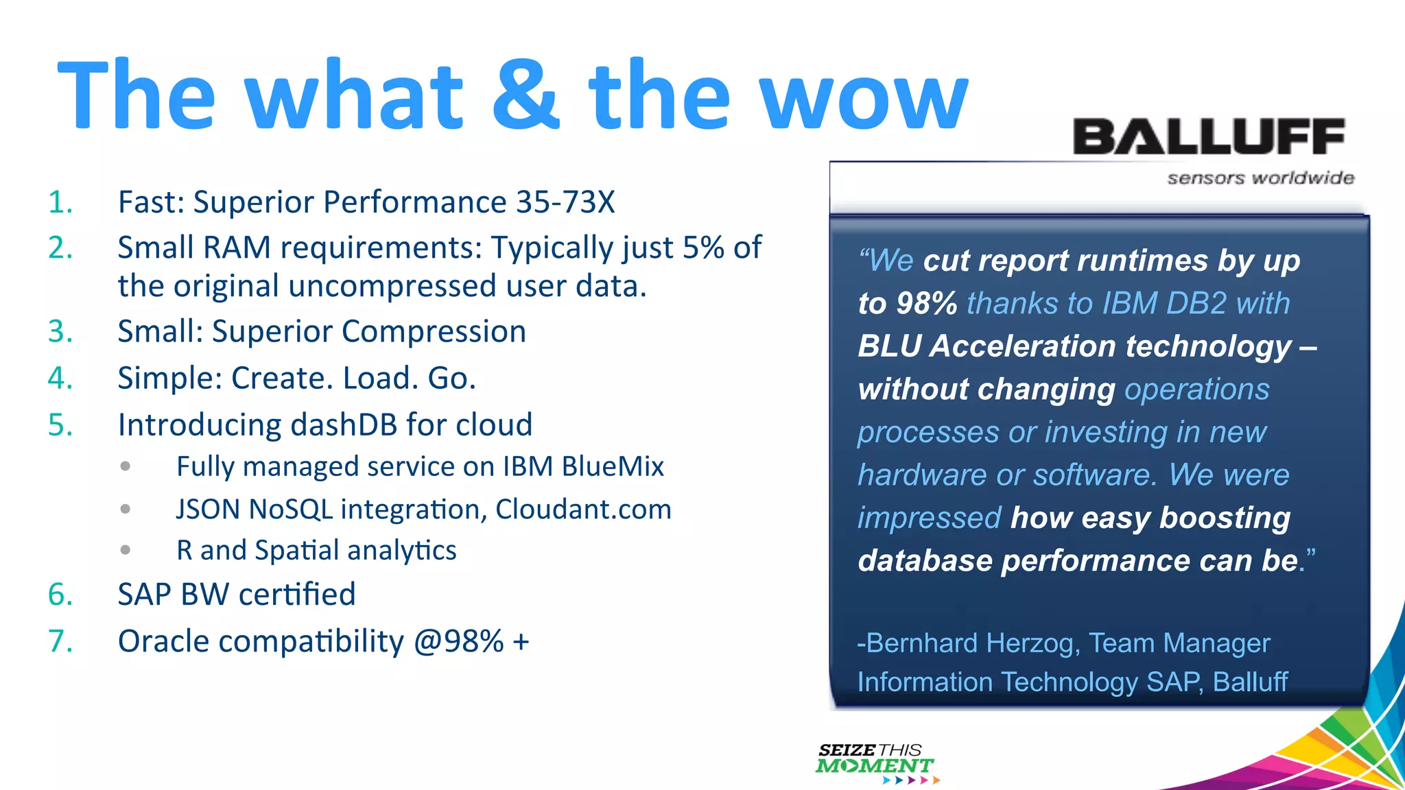The  what  &  the  wow   1.  Fast:  Superior  Performance  35-­‐73X   2.  Small  RAM  requirements:  Typically  just  5%  of   the  original  uncompressed  user  data.     3.  Small:  Superior  Compression   4.  Simple:  Create.  Load.  Go.     5.  Introducing  dashDB  for  cloud     •  Fully  managed  service  on  IBM  BlueMix     •  JSON  NoSQL  integraGon,  Cloudant.com   •  R  and  SpaGal  analyGcs   6.  SAP  BW  cerGﬁed   7.  Oracle  compaGbility  @98%  +     “We cut report runtimes by up to 98% thanks to IBM DB2 with BLU Acceleration technology – without changing operations processes or investing in new hardware or software. We were impressed how easy boosting database performance can be.” -Bernhard Herzog, Team Manager Information Technology SAP, Balluff 