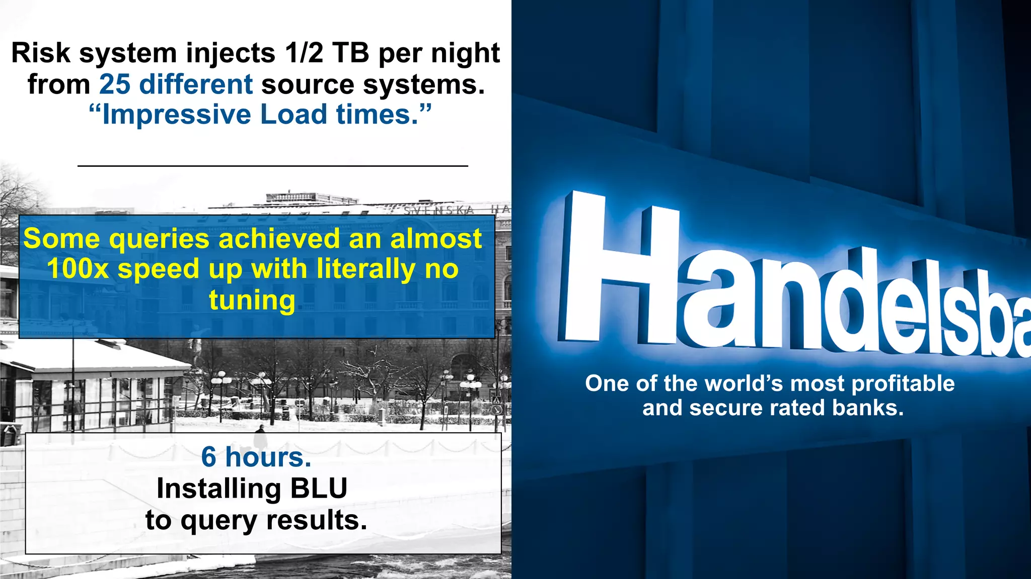 Risk system injects 1/2 TB per night from 25 different source systems. “Impressive Load times.” Some queries achieved an almost 100x speed up with literally no tuning. 6 hours. Installing BLU to query results. One of the world’s most profitable and secure rated banks. 