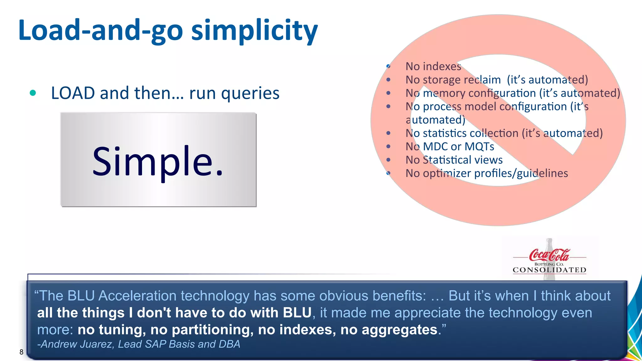 Load-­‐and-­‐go  simplicity   •  No  indexes   •  No  storage  reclaim    (it’s  automated)   •  No  memory  conﬁguraGon  (it’s  automated)   •  No  process  model  conﬁguraGon  (it’s   automated)   •  No  staGsGcs  collecGon  (it’s  automated)   •  No  MDC  or  MQTs   •  No  StaGsGcal  views   •  No  opGmizer  proﬁles/guidelines     “The BLU Acceleration technology has some obvious benefits: … But it’s when I think about all the things I don't have to do with BLU, it made me appreciate the technology even more: no tuning, no partitioning, no indexes, no aggregates.” -Andrew Juarez, Lead SAP Basis and DBA 8 Simple.   •  LOAD  and  then…  run  queries     