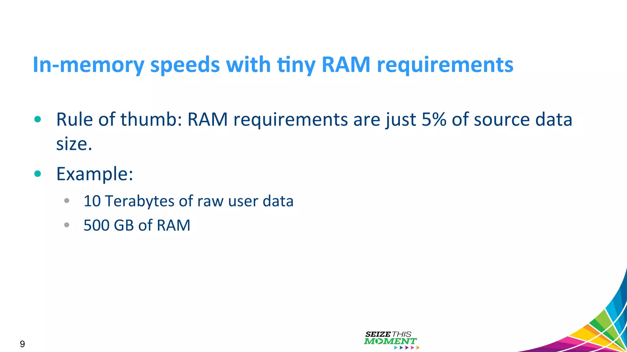 In-­‐memory  speeds  with  /ny  RAM  requirements   •  Rule  of  thumb:  RAM  requirements  are  just  5%  of  source  data   size.     •  Example:     •  10  Terabytes  of  raw  user  data   •  500  GB  of  RAM   9 