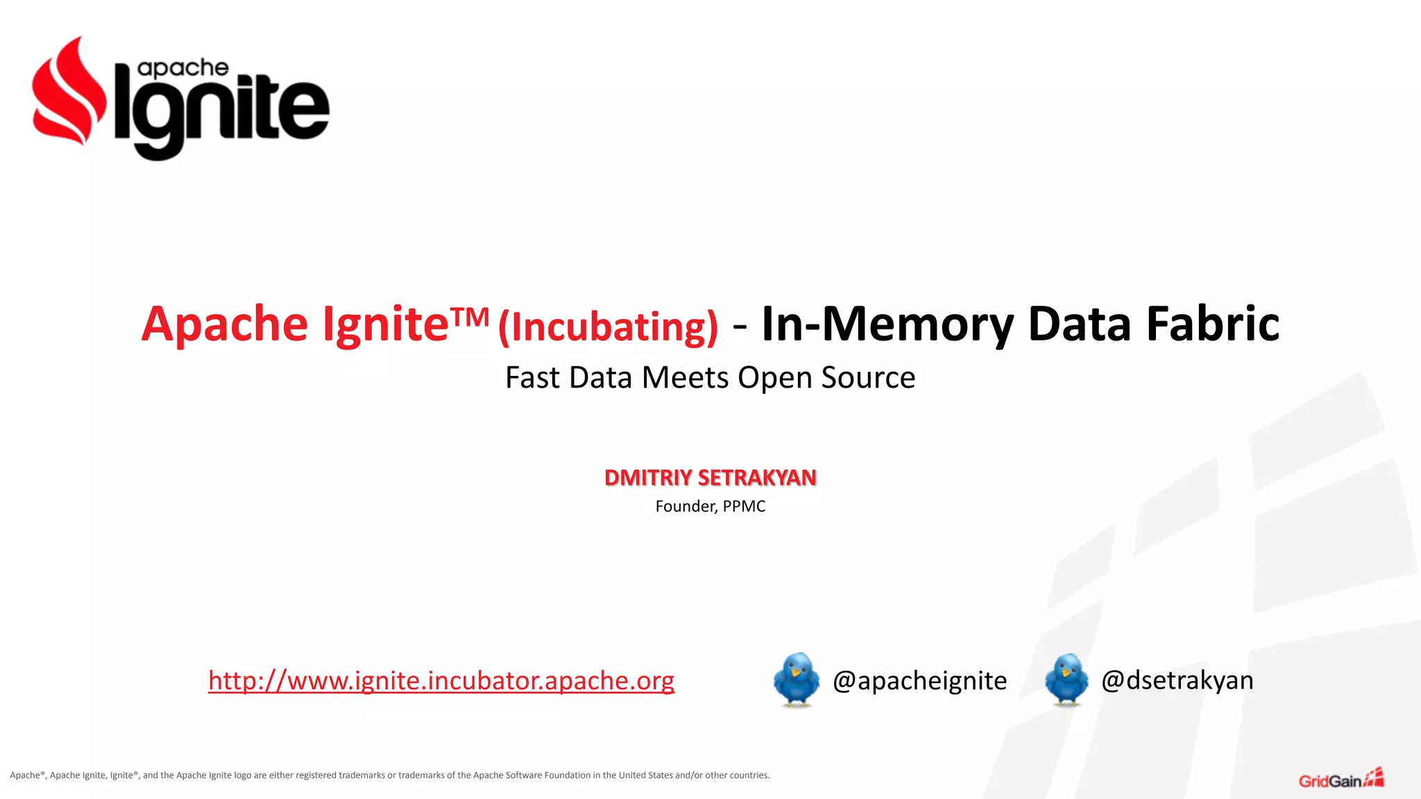 Apache®,	
  Apache	
  Ignite,	
  Ignite®,	
  and	
  the	
  Apache	
  Ignite	
  logo	
  are	
  either	
  registered	
  trademarks	
  or	
  trademarks	
  of	
  the	
  Apache	
  Software	
  Foundation	
  in	
  the	
  United	
  States	
  and/or	
  other	
  countries.
DMITRIY	
  SETRAKYAN	
  
Founder,	
  PPMC	
  
Apache	
  IgniteTM	
  (Incubating)	
  -­‐	
  In-­‐Memory	
  Data	
  Fabric	
  
Fast	
  Data	
  Meets	
  Open	
  Source
http://www.ignite.incubator.apache.org @apacheignite @dsetrakyan
 
