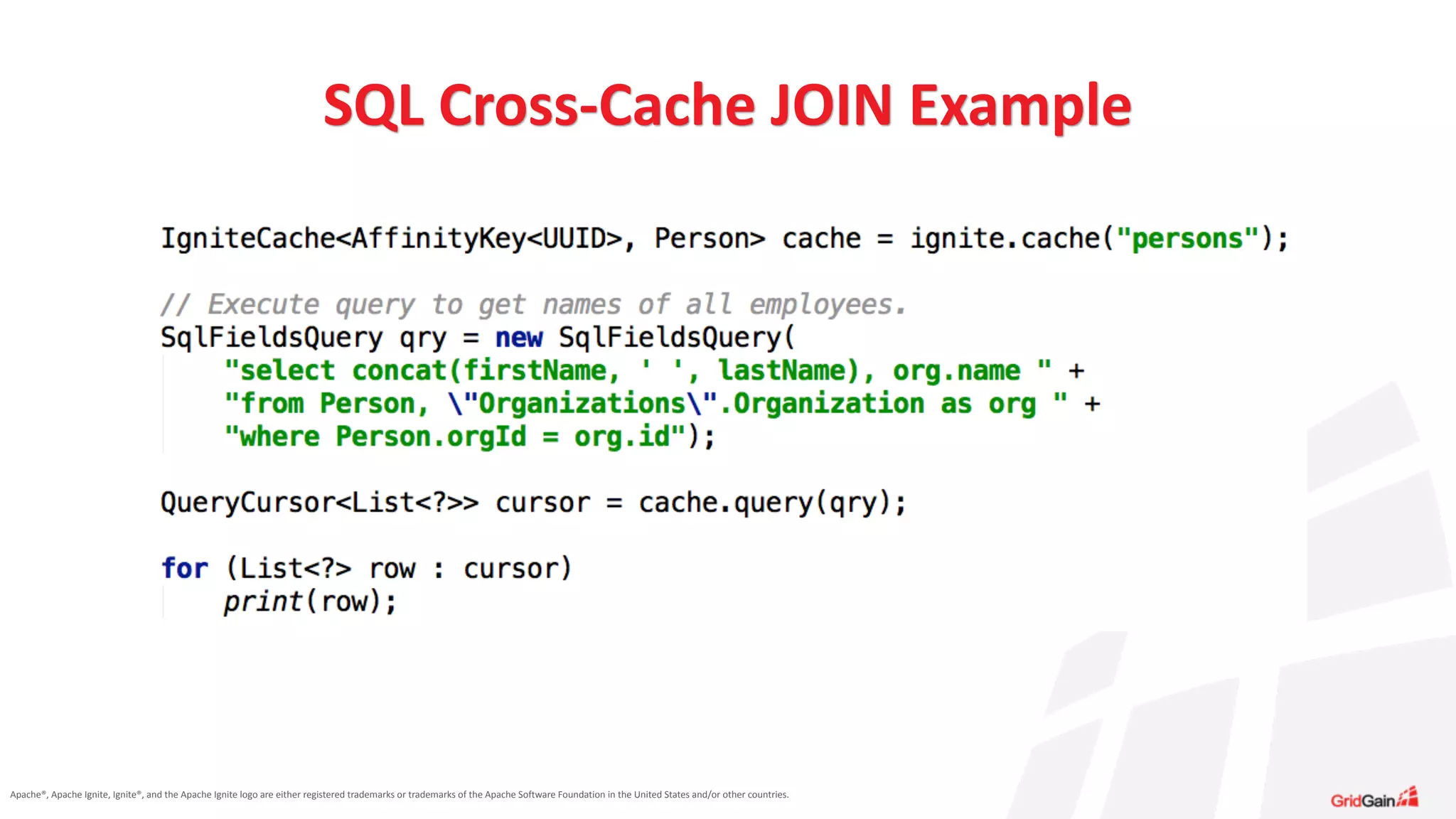 Apache®,	
  Apache	
  Ignite,	
  Ignite®,	
  and	
  the	
  Apache	
  Ignite	
  logo	
  are	
  either	
  registered	
  trademarks	
  or	
  trademarks	
  of	
  the	
  Apache	
  Software	
  Foundation	
  in	
  the	
  United	
  States	
  and/or	
  other	
  countries.
SQL	
  Cross-­‐Cache	
  JOIN	
  Example
 