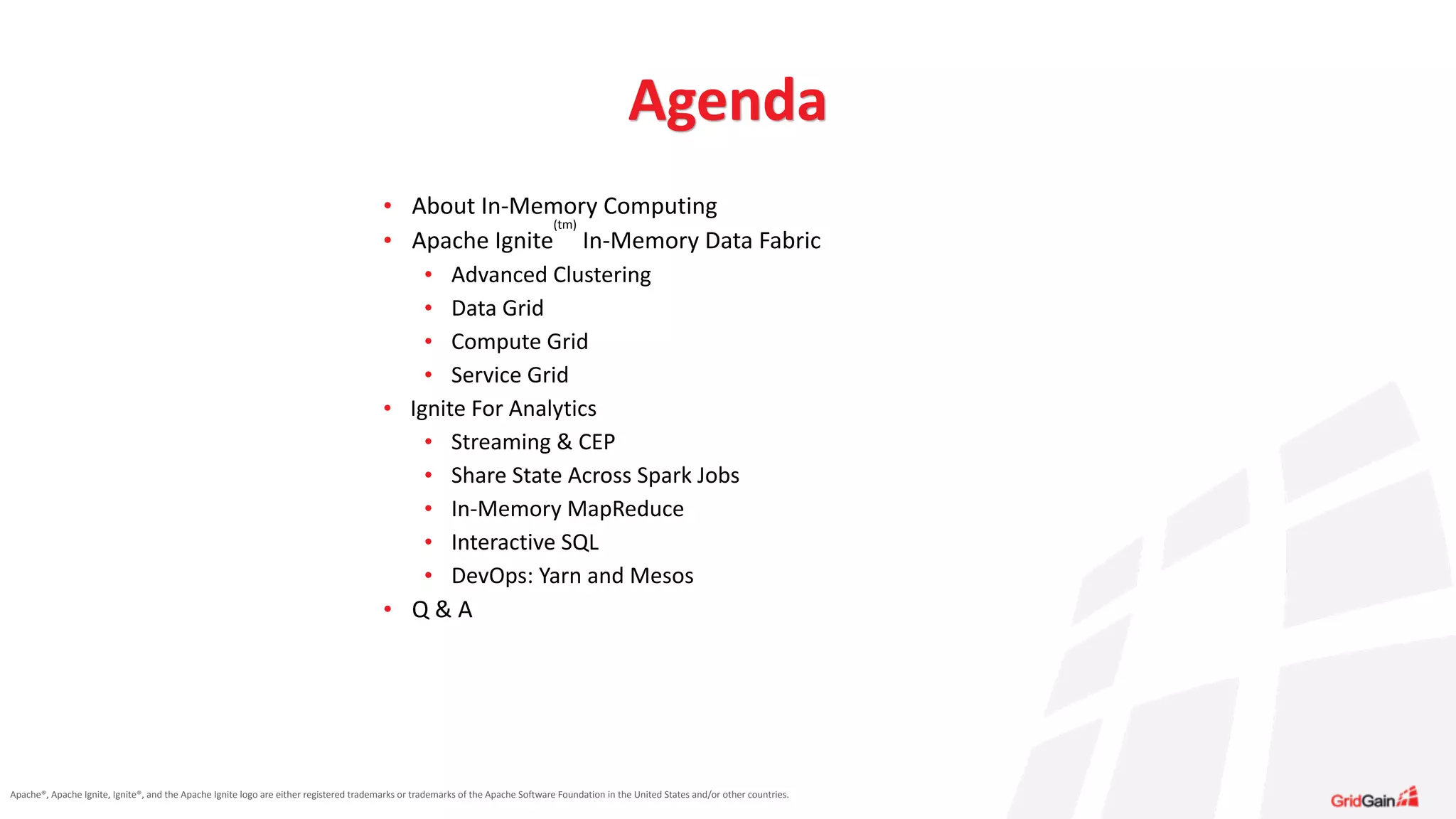 Apache®,	
  Apache	
  Ignite,	
  Ignite®,	
  and	
  the	
  Apache	
  Ignite	
  logo	
  are	
  either	
  registered	
  trademarks	
  or	
  trademarks	
  of	
  the	
  Apache	
  Software	
  Foundation	
  in	
  the	
  United	
  States	
  and/or	
  other	
  countries.
Agenda
• About	
  In-­‐Memory	
  Computing	
  
• Apache	
  Ignite
(tm)
	
  In-­‐Memory	
  Data	
  Fabric	
  
• Advanced	
  Clustering	
  
• Data	
  Grid	
  
• Compute	
  Grid	
  
• Service	
  Grid	
  
• Ignite	
  For	
  Analytics	
  
• Streaming	
  &	
  CEP	
  
• Share	
  State	
  Across	
  Spark	
  Jobs	
  
• In-­‐Memory	
  MapReduce	
  
• Interactive	
  SQL	
  
• DevOps:	
  Yarn	
  and	
  Mesos	
  
• Q	
  &	
  A
 