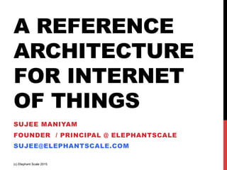 A REFERENCE
ARCHITECTURE
FOR INTERNET
OF THINGS
SUJEE MANIYAM
FOUNDER / PRINCIPAL @ ELEPHANTSCALE
SUJEE@ELEPHANTSCALE.COM
(c) Elephant Scale 2015
 