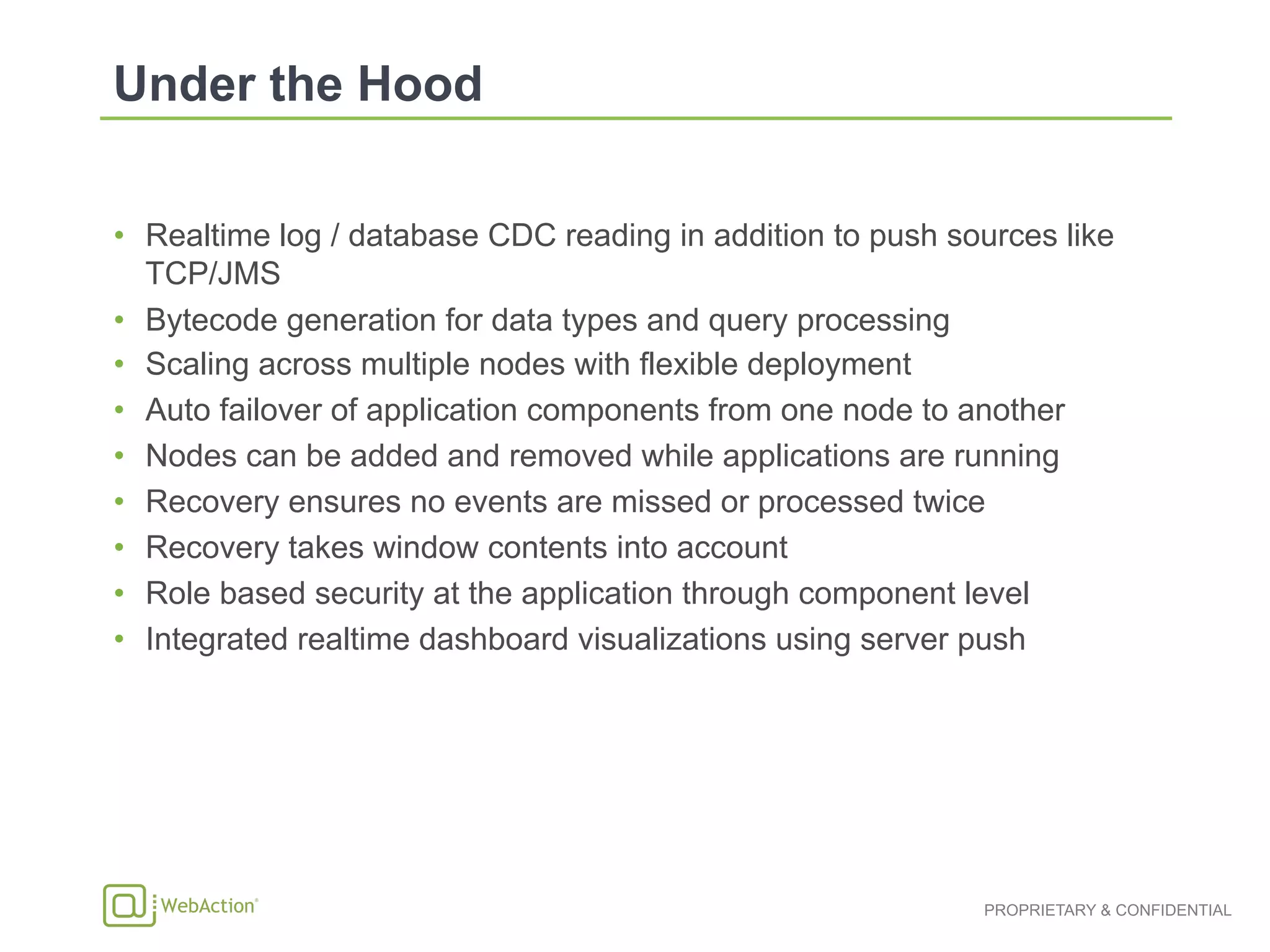 PROPRIETARY & CONFIDENTIAL
•  Realtime log / database CDC reading in addition to push sources like
TCP/JMS
•  Bytecode generation for data types and query processing
•  Scaling across multiple nodes with flexible deployment
•  Auto failover of application components from one node to another
•  Nodes can be added and removed while applications are running
•  Recovery ensures no events are missed or processed twice
•  Recovery takes window contents into account
•  Role based security at the application through component level
•  Integrated realtime dashboard visualizations using server push
 