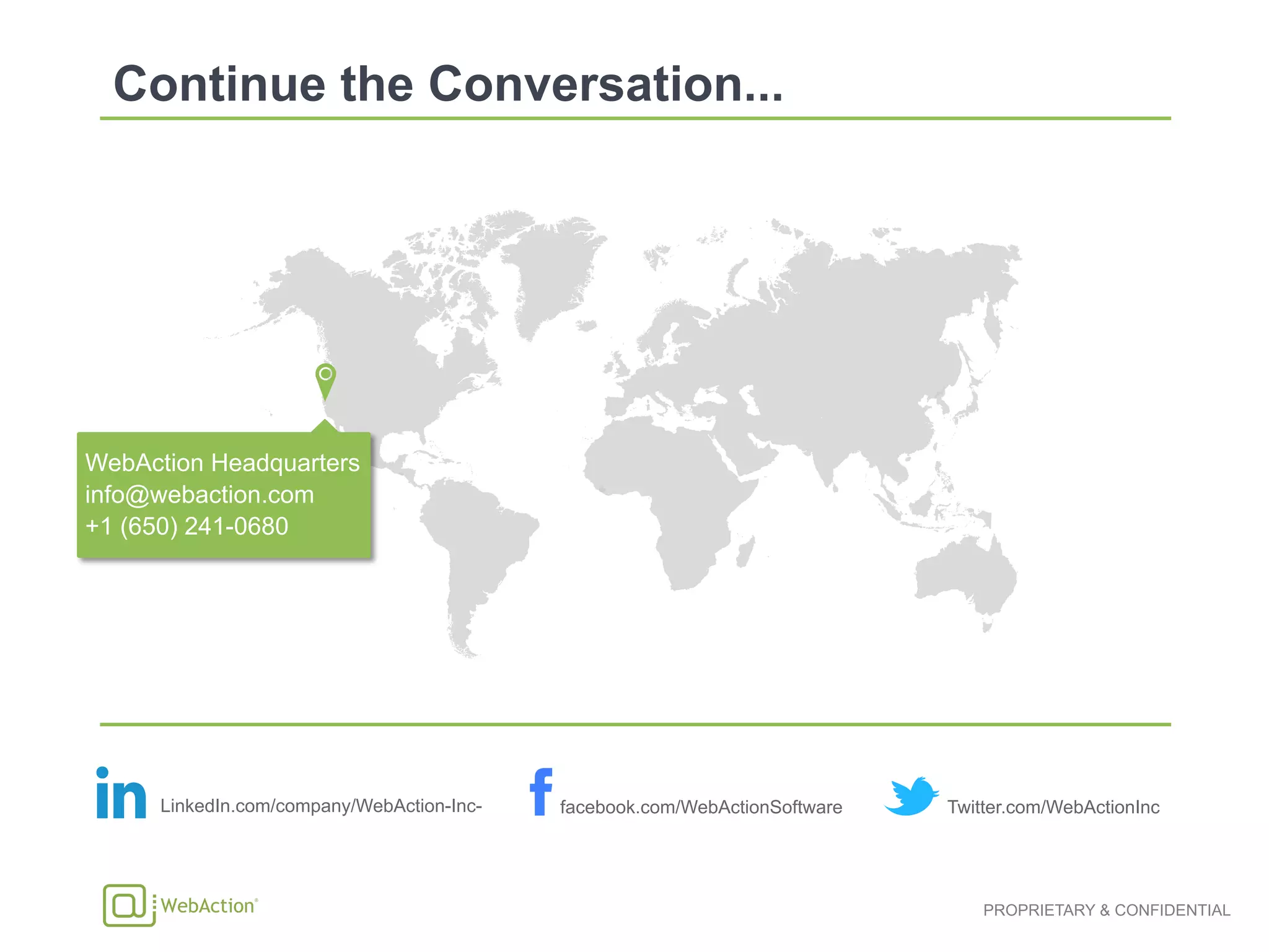 PROPRIETARY & CONFIDENTIAL
WebAction Headquarters
info@webaction.com
+1 (650) 241-0680
LinkedIn.com/company/WebAction-Inc- facebook.com/WebActionSoftware Twitter.com/WebActionInc
 