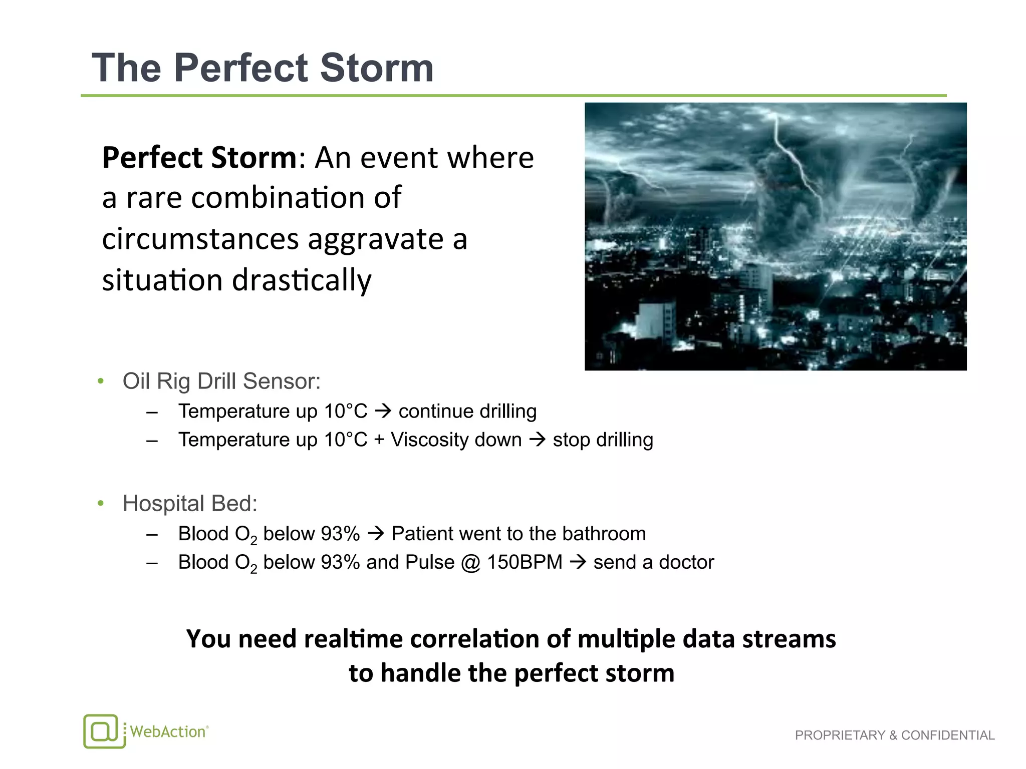 PROPRIETARY & CONFIDENTIAL
•  Oil Rig Drill Sensor:
–  Temperature up 10°C ! continue drilling
–  Temperature up 10°C + Viscosity down ! stop drilling
•  Hospital Bed:
–  Blood O2 below 93% ! Patient went to the bathroom
–  Blood O2 below 93% and Pulse @ 150BPM ! send a doctor
Perfect	
  Storm:	
  An	
  event	
  where	
  
a	
  rare	
  combina1on	
  of	
  
circumstances	
  aggravate	
  a	
  
situa1on	
  dras1cally	
  
	
  
You	
  need	
  real1me	
  correla1on	
  of	
  mul1ple	
  data	
  streams	
  	
  
to	
  handle	
  the	
  perfect	
  storm	
  
 