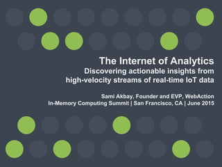 The Internet of Analytics
Discovering actionable insights from
high-velocity streams of real-time IoT data
Sami Akbay, Founder and EVP, WebAction
In-Memory Computing Summit | San Francisco, CA | June 2015
 