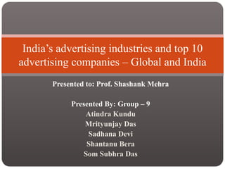 India’s advertising industries and top 10
advertising companies – Global and India
       Presented to: Prof. Shashank Mehra

            Presented By: Group – 9
                Atindra Kundu
                Mrityunjay Das
                 Sadhana Devi
                Shantanu Bera
               Som Subhra Das
 