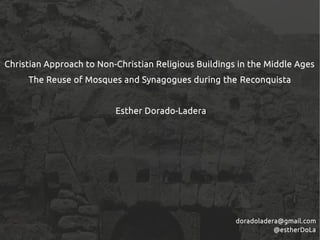 Christian Approach to Non-Christian Religious Buildings in the Middle Ages
The Reuse of Mosques and Synagogues during the Reconquista
Esther Dorado-Ladera
doradoladera@gmail.com
@estherDoLa
 