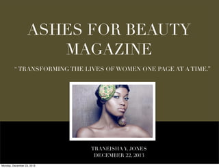 ASHES FOR BEAUTY
MAGAZINE
“ TRANSFORMING THE LIVES OF WOMEN ONE PAGE AT A TIME.”

TRANEISHA Y. JONES
DECEMBER 22, 2013
Monday, December 23, 2013

 