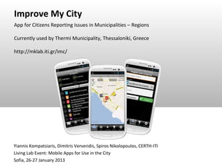 Improve My City
App for Citizens Reporting Issues in Municipalities – Regions

Currently used by Thermi Municipality, Thessaloniki, Greece

http://mklab.iti.gr/imc/




Yiannis Kompatsiaris, Dimitris Ververidis, Spiros Nikolopoulos, CERTH-ITI
Living Lab Event: Mobile Apps for Use in the City
Sofia, 26-27 January 2013
 