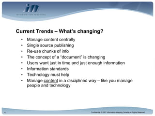 Current Trends – What’s changing? Manage content centrally Single source publishing Re-use chunks of info The concept of a “document” is changing Users want just in time and just enough information Information standards Technology must help Manage  content  in a disciplined way – like you manage people and technology 