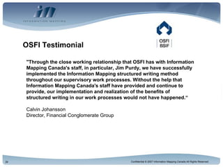 OSFI Testimonial "Through the close working relationship that OSFI has with Information Mapping Canada's staff, in particular, Jim Purdy, we have successfully implemented the Information Mapping structured writing method throughout our supervisory work processes. Without the help that Information Mapping Canada's staff have provided and continue to provide, our implementation and realization of the benefits of structured writing in our work processes would not have happened.“ Calvin Johansson Director, Financial Conglomerate Group 